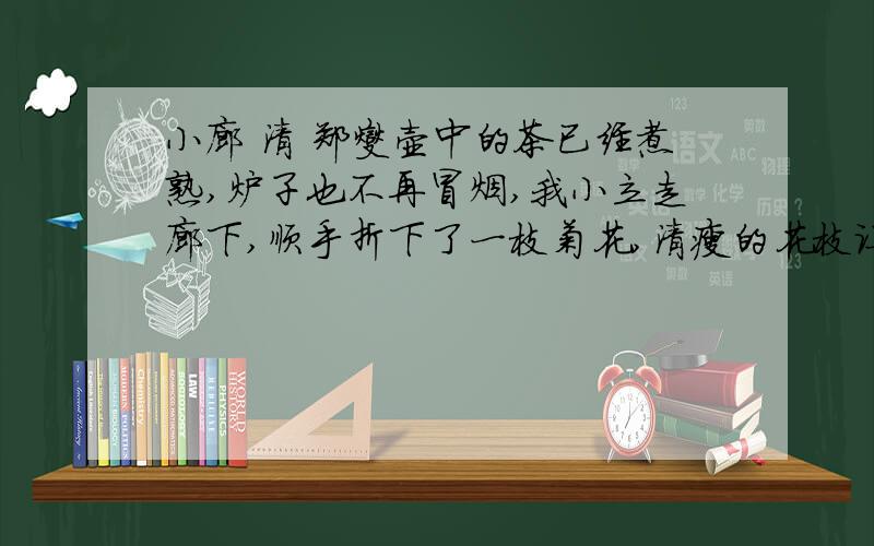 小廊 清 郑燮壶中的茶已经煮熟,炉子也不再冒烟,我小立走廊下,顺手折下了一枝菊花,清瘦的花枝让人十分爱怜.寂静的小院里无客来访,柴门前秋水宽阔,夕阳残照,归巢的乱鸦叫声噪杂,感觉天