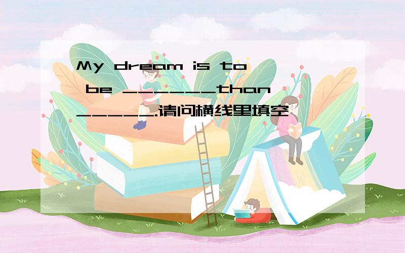 My dream is to be ______than_____.请问横线里填空