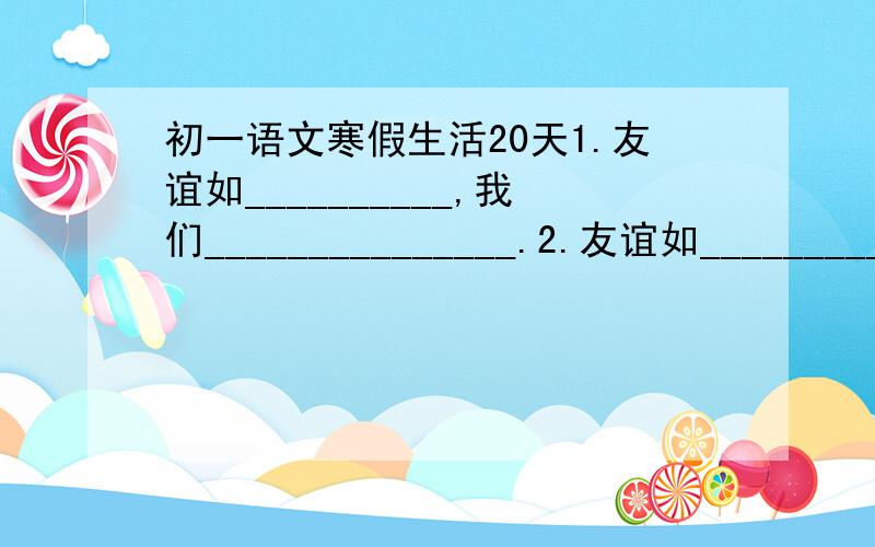 初一语文寒假生活20天1.友谊如__________,我们_______________.2.友谊如__________,我们_______________.(和上面的要不一样)3.下列对联张贴在哪个行业店铺最合适:  (1)随时而动,不叩自鸣  (    )  (2)熏心只觉