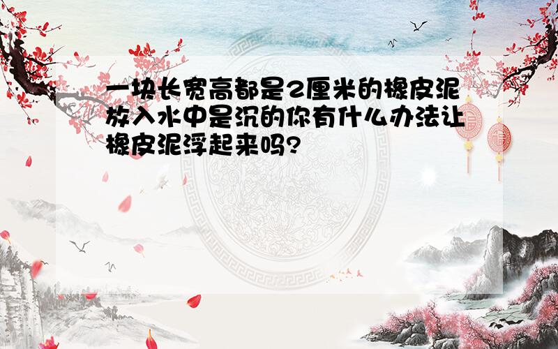 一块长宽高都是2厘米的橡皮泥放入水中是沉的你有什么办法让橡皮泥浮起来吗?