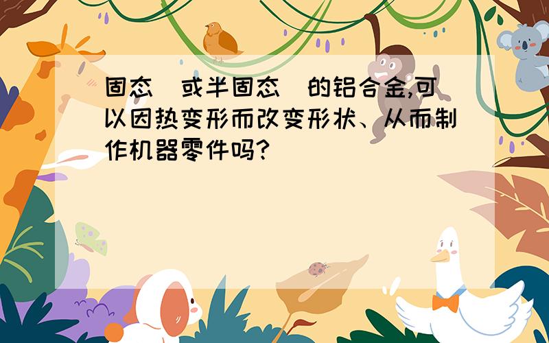 固态（或半固态）的铝合金,可以因热变形而改变形状、从而制作机器零件吗?