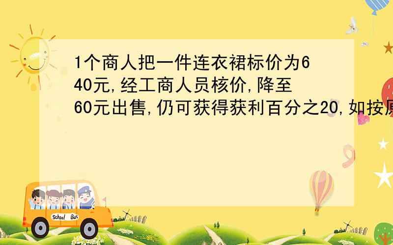 1个商人把一件连衣裙标价为640元,经工商人员核价,降至60元出售,仍可获得获利百分之20,如按原价获爆利