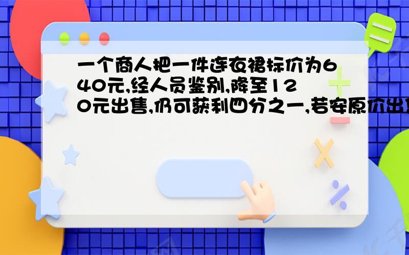 一个商人把一件连衣裙标价为640元,经人员鉴别,降至120元出售,仍可获利四分之一,若安原价出售可获利?