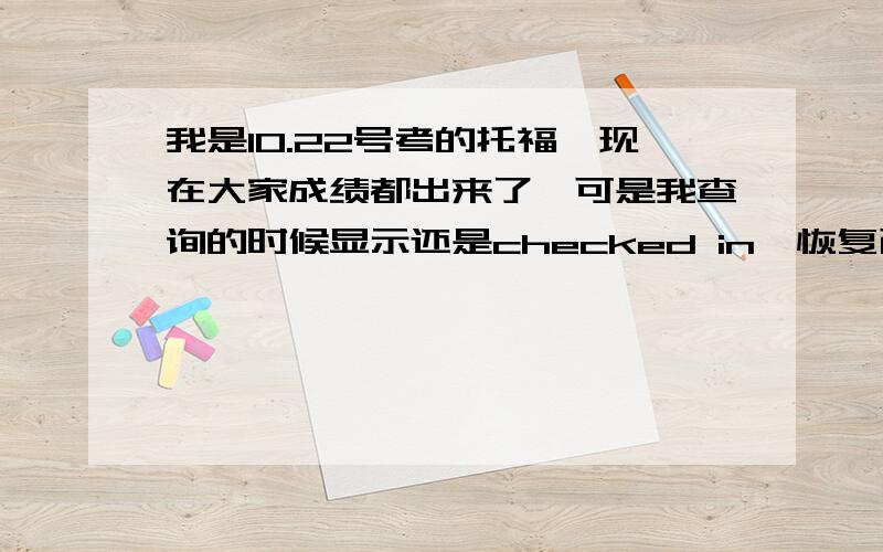 我是10.22号考的托福,现在大家成绩都出来了,可是我查询的时候显示还是checked in【恢复已取消的成绩】我很清楚的记得当时没有选取消,明天又是周末,这样的话已经过了ETS规定的恢复成绩的时