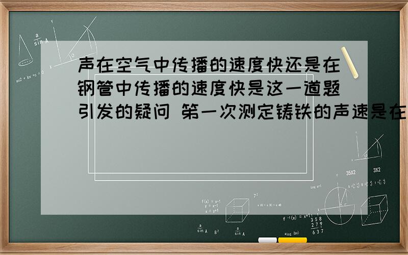 声在空气中传播的速度快还是在钢管中传播的速度快是这一道题引发的疑问 笫一次测定铸铁的声速是在巴黎用下面的方法进行的:在长为931m的铸铁管的一端敲击一下,在另一端听到了两次响声