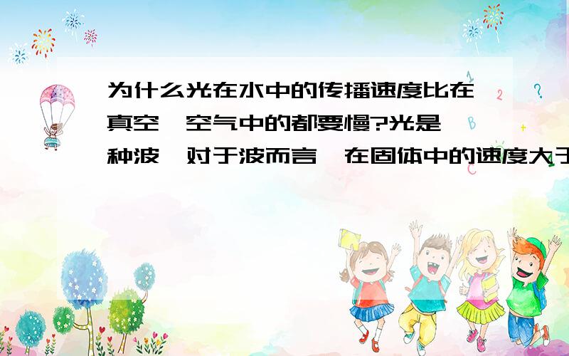 为什么光在水中的传播速度比在真空、空气中的都要慢?光是一种波,对于波而言,在固体中的速度大于液体大于气体.因为质子之间的作用力大可以增加博得传播速度.而对于空气这个气体为什