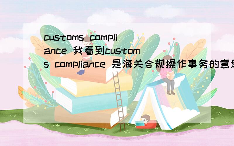 customs compliance 我看到customs compliance 是海关合规操作事务的意思,请问是这么翻译的吗?这个海关合规操作事务是干什么的,