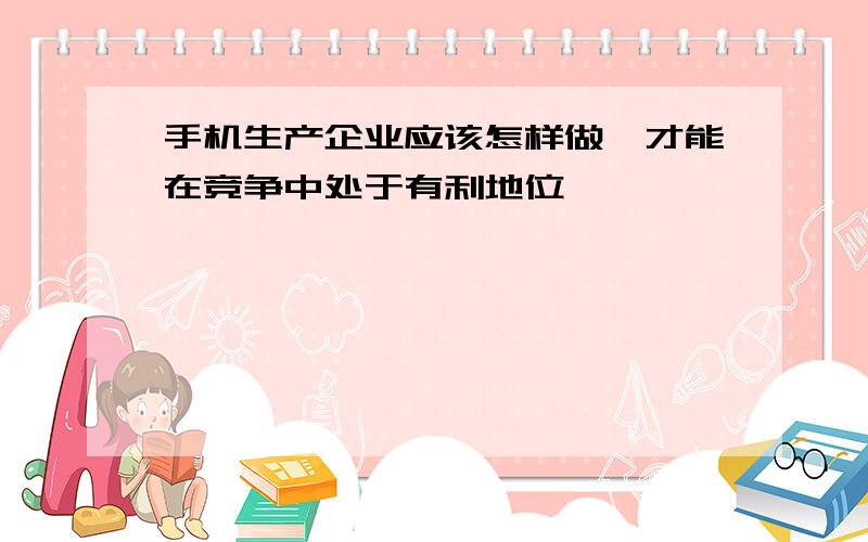 手机生产企业应该怎样做,才能在竞争中处于有利地位