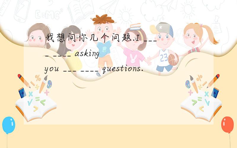 我想问你几个问题.I ____ ____ asking you ___ ____ questions.