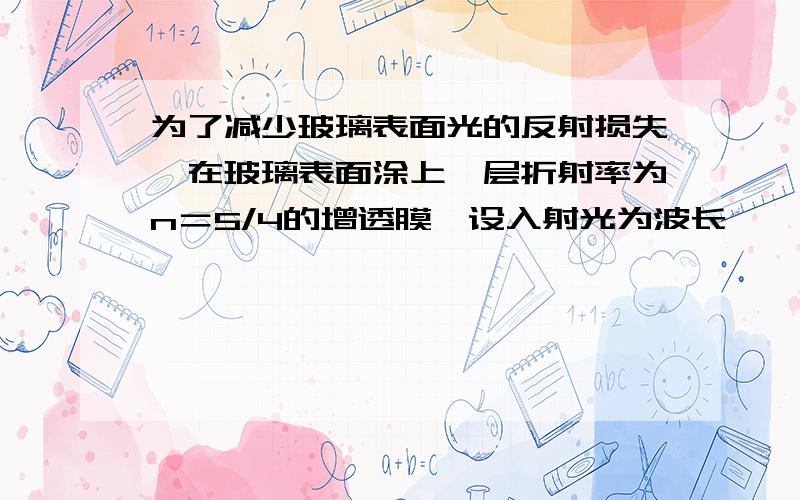 为了减少玻璃表面光的反射损失,在玻璃表面涂上一层折射率为n＝5/4的增透膜,设入射光为波长