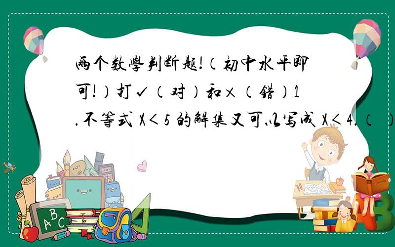 两个数学判断题!（初中水平即可!）打√（对）和×（错）1.不等式 X＜5 的解集又可以写成 X＜4.（ ）2.不等式 X＜1 的解集就是0和全体负数的集合.（ ）还要写原因...