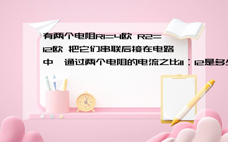 有两个电阻R1=4欧 R2=12欧 把它们串联后接在电路中,通过两个电阻的电流之比I1：I2是多少 两个电阻两端的电压之比U1：U2又是多少