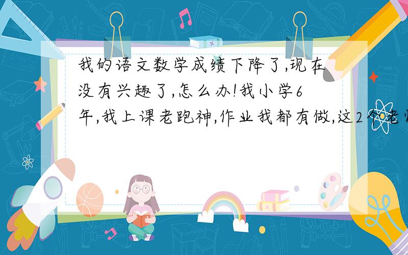 我的语文数学成绩下降了,现在没有兴趣了,怎么办!我小学6年,我上课老跑神,作业我都有做,这2个老师很搞笑,但我还是不喜欢上他们的课,名著我看多了,有点厌烦了,数学题,怎么想都想不出来,o(