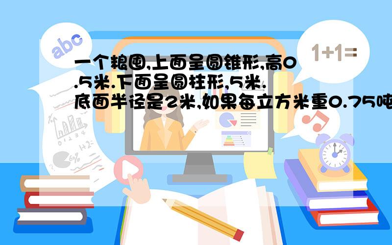 一个粮囤,上面呈圆锥形,高0.5米.下面呈圆柱形,5米.底面半径是2米,如果每立方米重0.75吨,这个粮囤可装多少吨玉米?