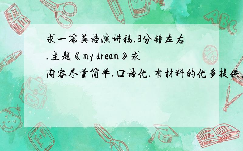 求一篇英语演讲稿.3分钟左右.主题《my dream》求内容尽量简单,口语化.有材料的化多提供几篇。