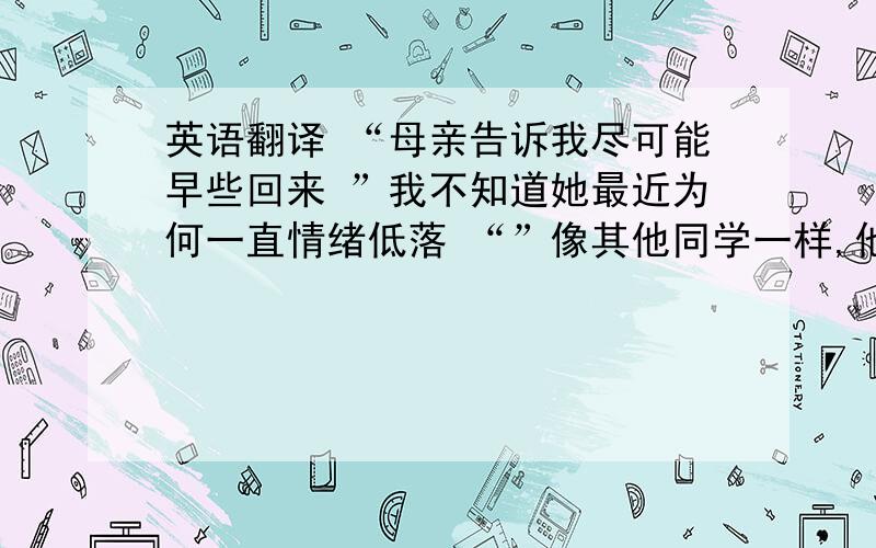 英语翻译 “母亲告诉我尽可能早些回来 ”我不知道她最近为何一直情绪低落 “”像其他同学一样,他不习惯国