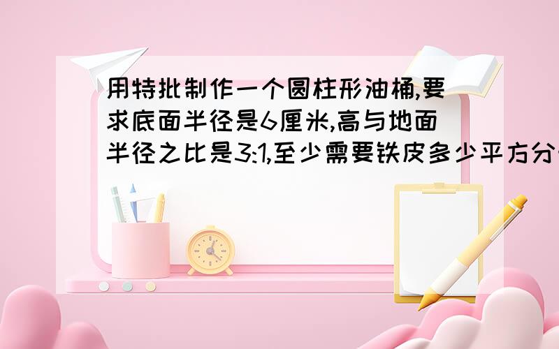 用特批制作一个圆柱形油桶,要求底面半径是6厘米,高与地面半径之比是3:1,至少需要铁皮多少平方分米?（接头处不计）列式