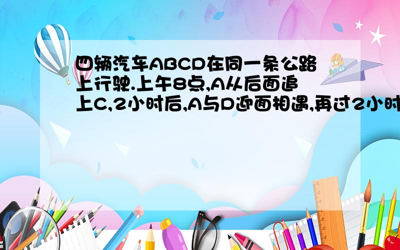 四辆汽车ABCD在同一条公路上行驶.上午8点,A从后面追上C,2小时后,A与D迎面相遇,再过2小时,A与B迎面相遇,又过了1小时,B与C迎面相遇再过1小时,B从后面追上D则,在几点几分的时候,C与D迎面相遇