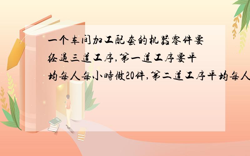 一个车间加工配套的机器零件要经过三道工序,第一道工序要平均每人每小时做20件,第二道工序平均每人每小（字数写不下,这是后来的）做16件,第三道工序平均每人每小时做24件,求各道工序