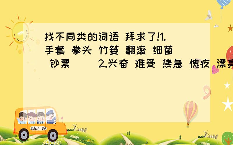 找不同类的词语 拜求了!1.手套 拳头 竹篓 翻滚 细菌 钞票（ ）2.兴奋 难受 焦急 愧疚 漂亮 快慰（ ）3.济南 上海 非洲 杭州 北京 重庆（ ）4.北戴河 风景区 峨眉山 颐和园 大明湖 西湖（ ）5.