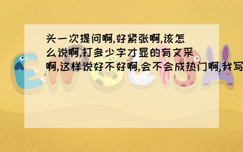 头一次提问啊,好紧张啊,该怎么说啊,打多少字才显的有文采啊,这样说好不好啊,会不会成热门啊,我写的这么好会不会太招遥,写的这么深奥别人会不会看不懂啊,怎样才能写出飘逸潇洒的水平