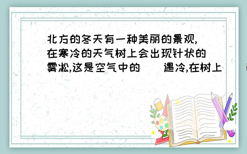 北方的冬天有一种美丽的景观,在寒冷的天气树上会出现针状的雾凇,这是空气中的（）遇冷,在树上（）而成的.