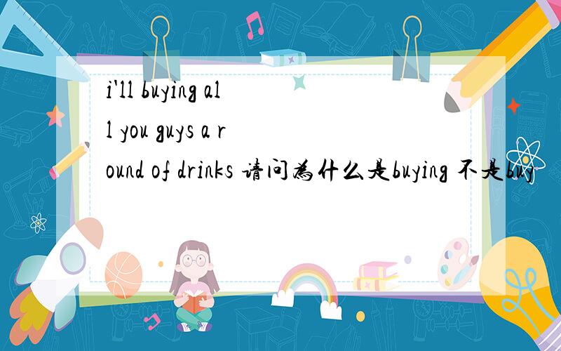 i'll buying all you guys a round of drinks 请问为什么是buying 不是buy