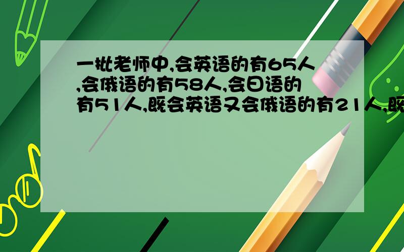 一批老师中,会英语的有65人,会俄语的有58人,会曰语的有51人,既会英语又会俄语的有21人,既会英语又会曰语的有19人,既会俄语又会日语的有17人,三种都会的有5人,三种都不会的有8人,这批老师