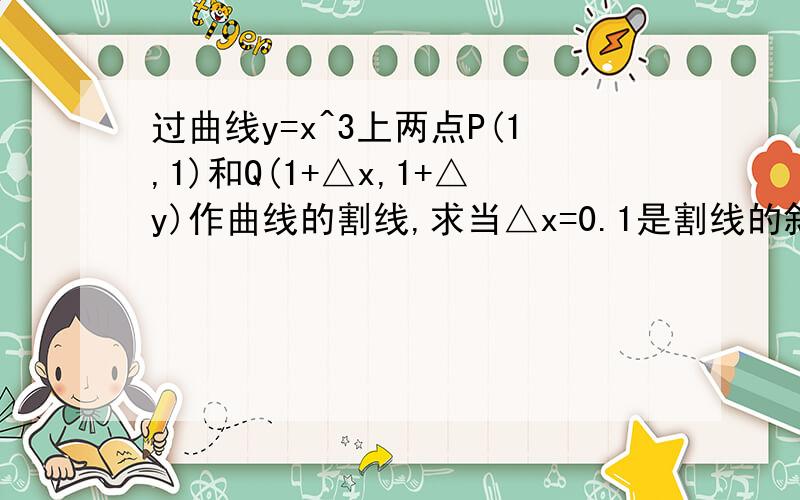 过曲线y=x^3上两点P(1,1)和Q(1+△x,1+△y)作曲线的割线,求当△x=0.1是割线的斜率,