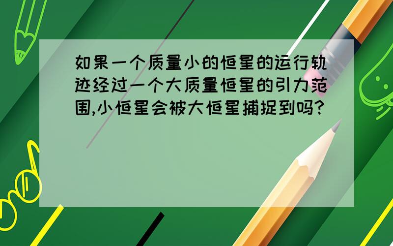 如果一个质量小的恒星的运行轨迹经过一个大质量恒星的引力范围,小恒星会被大恒星捕捉到吗?