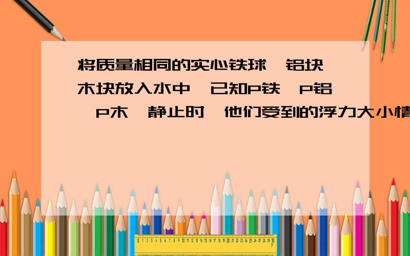 将质量相同的实心铁球、铝块、木块放入水中,已知P铁＞P铝＞P木,静止时,他们受到的浮力大小情况是将质量相等的实心铁块、铝块和木块放入水中,静止时,比较它们受到的浮力(ρ铁=7.9g／cm3、