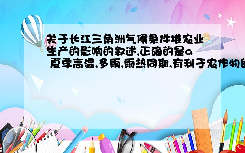 关于长江三角洲气候条件堆农业生产的影响的叙述,正确的是a 夏季高温,多雨,雨热同期,有利于农作物的生长.b 温暖季节短,生长期也较短,农作物复种指数低c 气候条件对农业生产没有不利影响