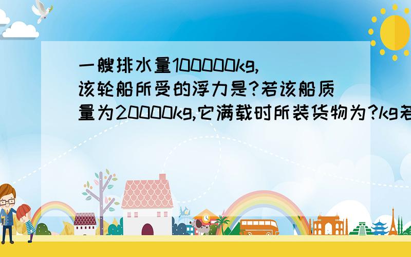 一艘排水量100000kg,该轮船所受的浮力是?若该船质量为20000kg,它满载时所装货物为?kg若取下该货物,船所受浮力是?船排开水的体积是?船排开水的体积比满载时排水的体积?（大还是小）