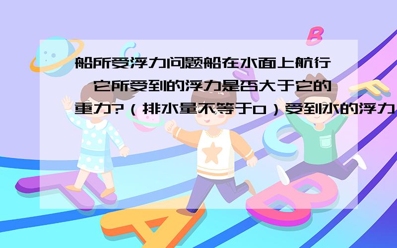 船所受浮力问题船在水面上航行,它所受到的浮力是否大于它的重力?（排水量不等于0）受到水的浮力