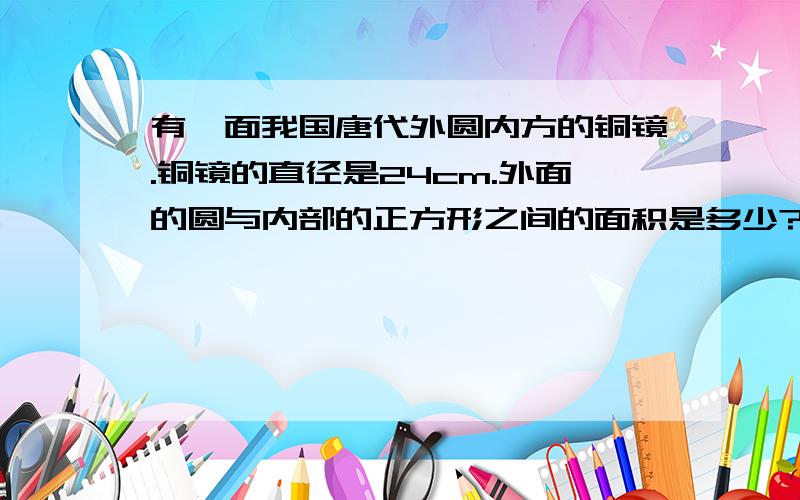 有一面我国唐代外圆内方的铜镜.铜镜的直径是24cm.外面的圆与内部的正方形之间的面积是多少?