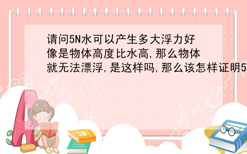 请问5N水可以产生多大浮力好像是物体高度比水高,那么物体就无法漂浮,是这样吗,那么该怎样证明5N水可以产生比它大的浮力呢