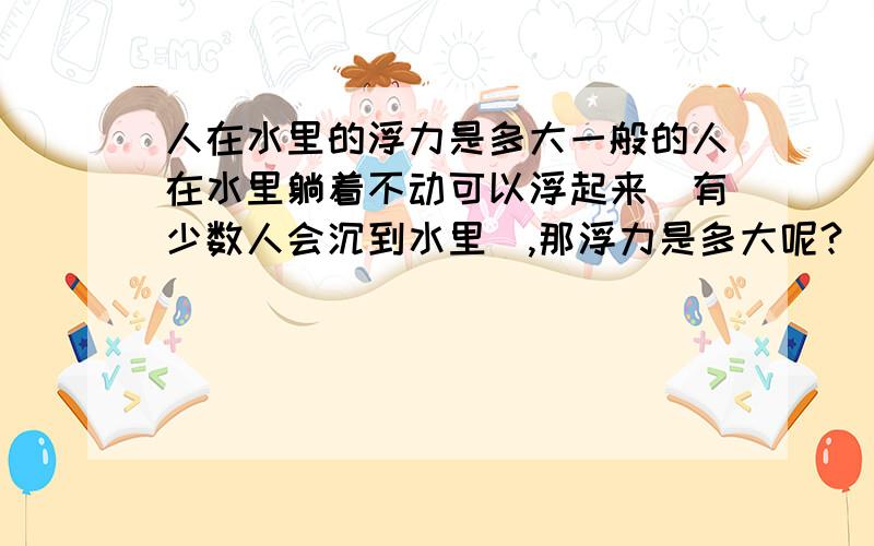 人在水里的浮力是多大一般的人在水里躺着不动可以浮起来（有少数人会沉到水里）,那浮力是多大呢?