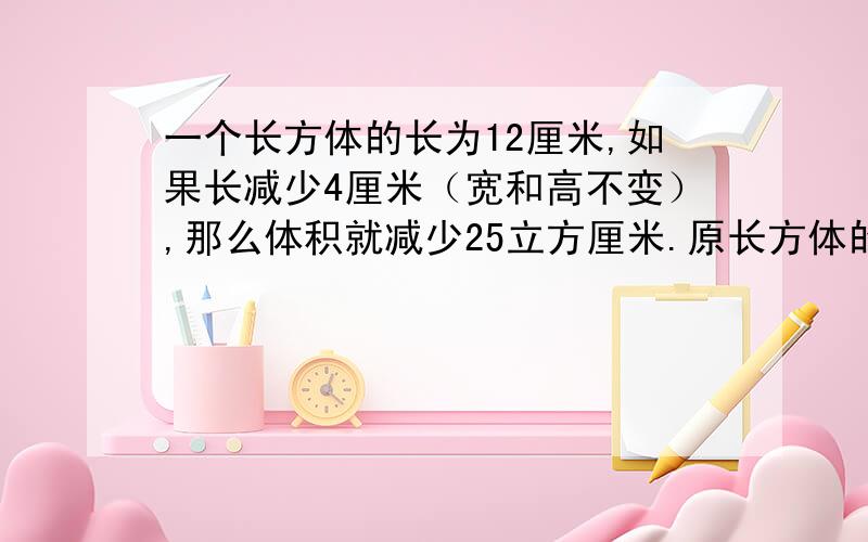 一个长方体的长为12厘米,如果长减少4厘米（宽和高不变）,那么体积就减少25立方厘米.原长方体的体积是多请写出算式与过程,最好还有思路.