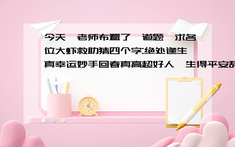 今天,老师布置了一道题,求各位大虾救助猜四个字:绝处逢生真幸运妙手回春真高超好人一生得平安辞去一楼望江去