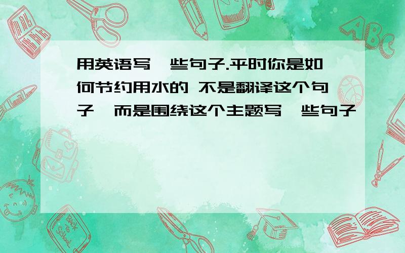 用英语写一些句子.平时你是如何节约用水的 不是翻译这个句子,而是围绕这个主题写一些句子