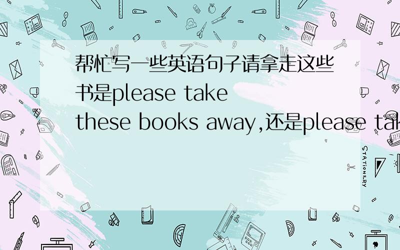 帮忙写一些英语句子请拿走这些书是please take these books away,还是please take away these books.花园里有各种各样的花能不能说garden has all kinds of flowers