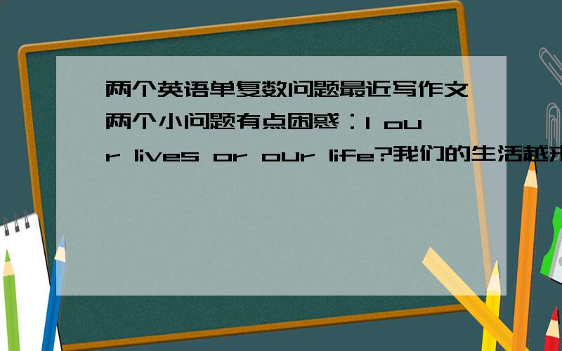 两个英语单复数问题最近写作文两个小问题有点困惑：1 our lives or our life?我们的生活越来越好,哪个对?Our life is becoming better and better.Our lives are becoming better and better.2 广告 advertisement advertising