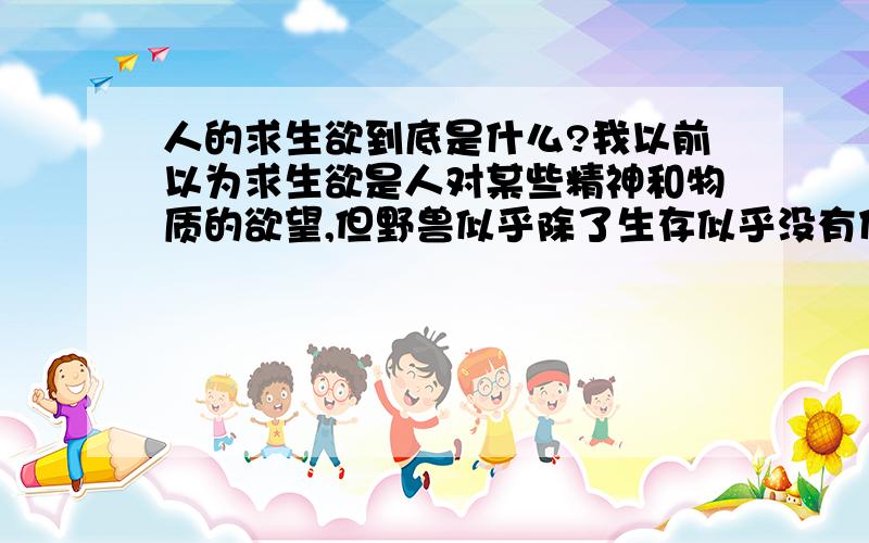 人的求生欲到底是什么?我以前以为求生欲是人对某些精神和物质的欲望,但野兽似乎除了生存似乎没有什么欲望~求生欲到底是人的欲望还是一种天性~