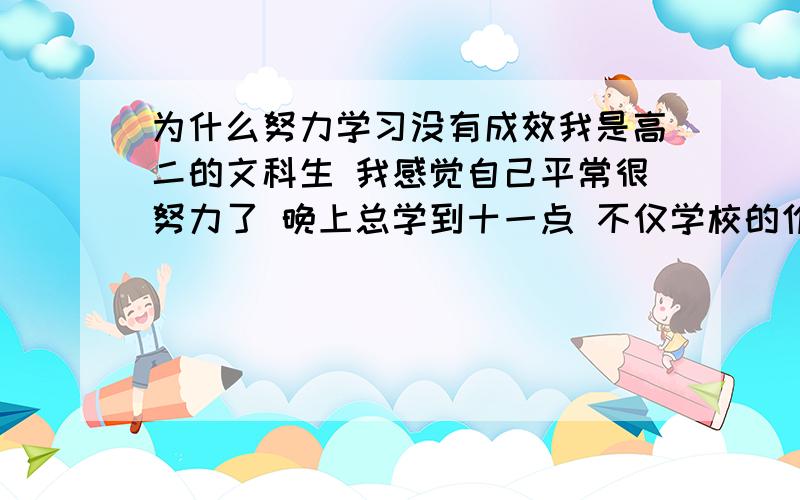 为什么努力学习没有成效我是高二的文科生 我感觉自己平常很努力了 晚上总学到十一点 不仅学校的作业 自己还买辅导资料 大本的53之类 都写了 上次月考没有考好所以加倍努力 但是这次成