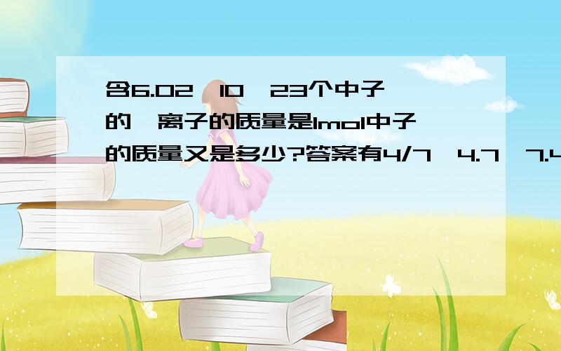 含6.02*10^23个中子的锂离子的质量是1mol中子的质量又是多少?答案有4/7、4.7、7.4、7/4是哪个？