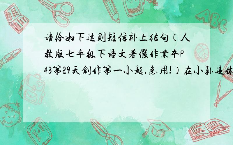 请给如下这则短信补上结句（人教版七年级下语文暑假作业本P43第29天创作第一小题,急用!）在小孙退休欢送会上,局长高度评价了小孙的工作,然后说：“小孙,退休后有什么要求,尽管提出来.