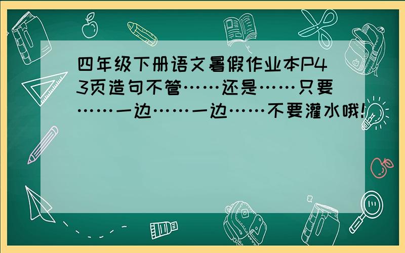 四年级下册语文暑假作业本P43页造句不管……还是……只要……一边……一边……不要灌水哦！