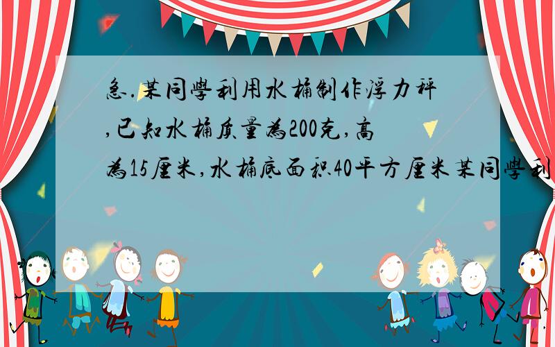 急.某同学利用水桶制作浮力秤,已知水桶质量为200克,高为15厘米,水桶底面积40平方厘米某同学利用水桶制作浮力秤,已知水桶质量为200克,高为15厘米,水桶底面积40平方厘米（1）求不放物体时所