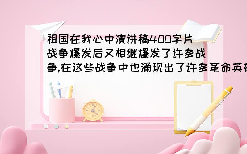 祖国在我心中演讲稿400字片战争爆发后又相继爆发了许多战争,在这些战争中也涌现出了许多革命英雄.解放战