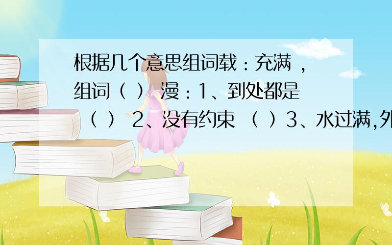 根据几个意思组词载：充满 ,组词（ ） 漫：1、到处都是 （ ） 2、没有约束 （ ）3、水过满,外流 （ ） 异：1、不相同 （ ） 2、特别 （ ）3、别的,另外的 ( )